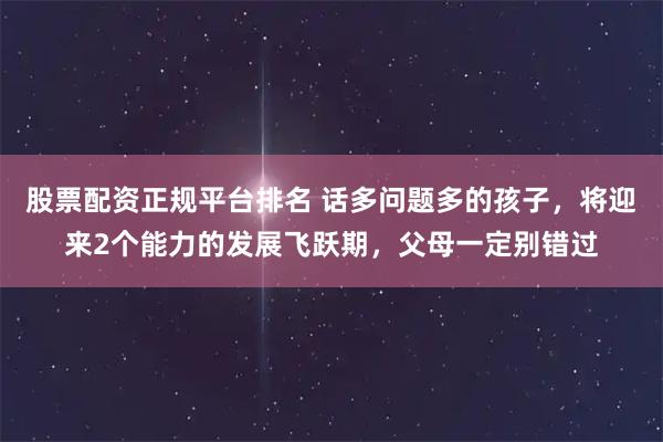 股票配资正规平台排名 话多问题多的孩子，将迎来2个能力的发展飞跃期，父母一定别错过