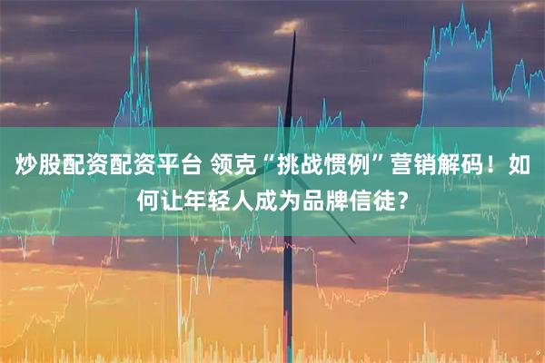 炒股配资配资平台 领克“挑战惯例”营销解码！如何让年轻人成为品牌信徒？