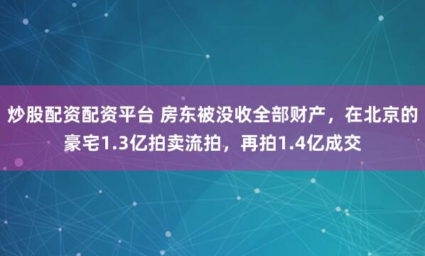 炒股配资配资平台 房东被没收全部财产，在北京的豪宅1.3亿拍卖流拍，再拍1.4亿成交