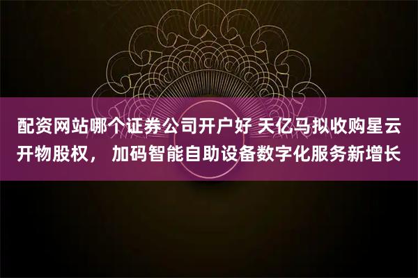 配资网站哪个证券公司开户好 天亿马拟收购星云开物股权， 加码智能自助设备数字化服务新增长
