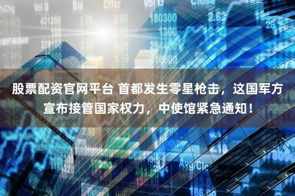 股票配资官网平台 首都发生零星枪击，这国军方宣布接管国家权力，中使馆紧急通知！