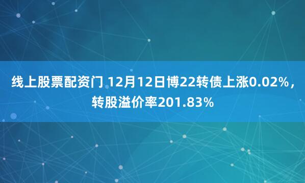 线上股票配资门 12月12日博22转债上涨0.02%，转股溢价率201.83%