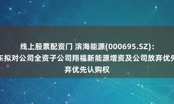线上股票配资门 滨海能源(000695.SZ)：控股股东拟对公司全资子公司翔福新能源增资及公司放弃优先认购权