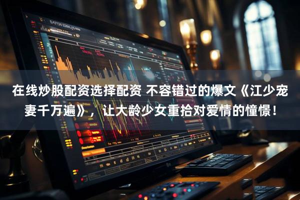 在线炒股配资选择配资 不容错过的爆文《江少宠妻千万遍》，让大龄少女重拾对爱情的憧憬！