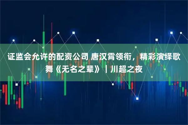 证监会允许的配资公司 唐汉霄领衔，精彩演绎歌舞《无名之辈》｜川超之夜