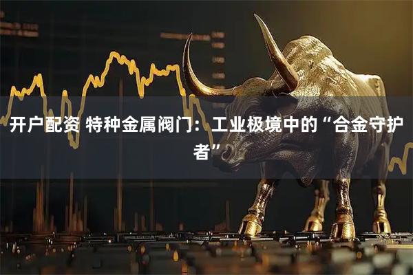 开户配资 特种金属阀门：工业极境中的“合金守护者”