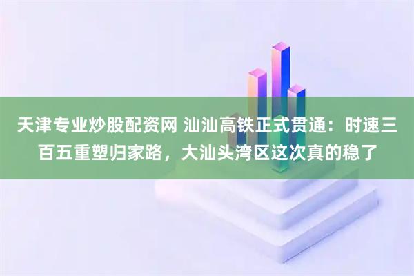天津专业炒股配资网 汕汕高铁正式贯通：时速三百五重塑归家路，大汕头湾区这次真的稳了