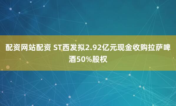配资网站配资 ST西发拟2.92亿元现金收购拉萨啤酒50%股权