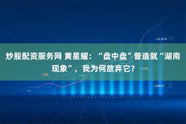 炒股配资服务网 黄星耀：“盘中盘”曾造就“湖南现象”，我为何放弃它？