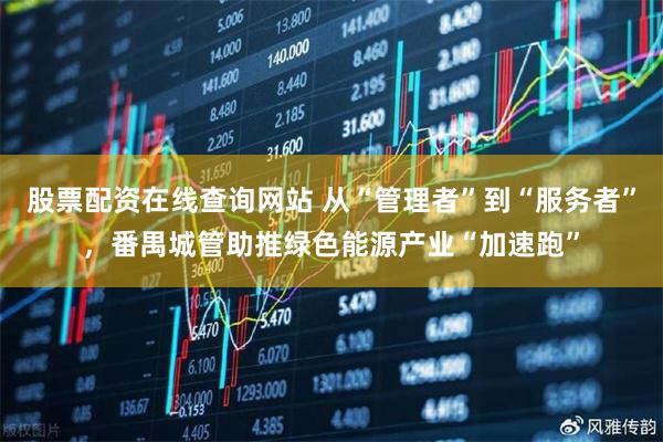 股票配资在线查询网站 从“管理者”到“服务者”，番禺城管助推绿色能源产业“加速跑”