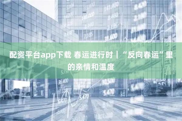 配资平台app下载 春运进行时｜“反向春运”里的亲情和温度