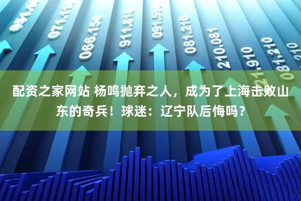 配资之家网站 杨鸣抛弃之人，成为了上海击败山东的奇兵！球迷：辽宁队后悔吗？