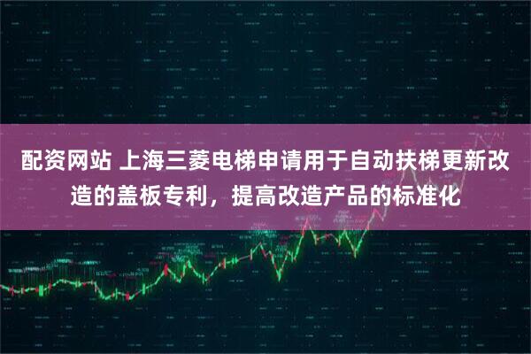 配资网站 上海三菱电梯申请用于自动扶梯更新改造的盖板专利，提高改造产品的标准化