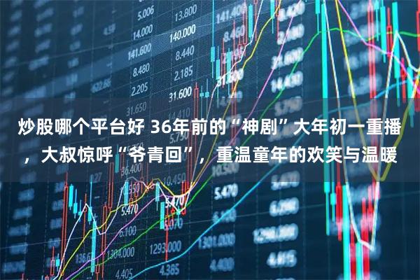 炒股哪个平台好 36年前的“神剧”大年初一重播，大叔惊呼“爷青回”，重温童年的欢笑与温暖