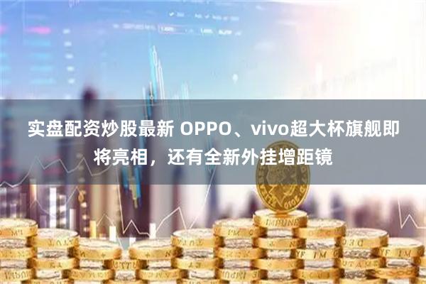 实盘配资炒股最新 OPPO、vivo超大杯旗舰即将亮相，还有全新外挂增距镜