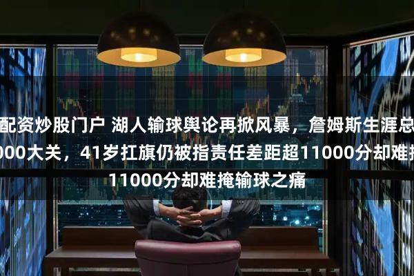 配资炒股门户 湖人输球舆论再掀风暴，詹姆斯生涯总得分破43000大关，41岁扛旗仍被指责任差距超11000分却难掩输球之痛