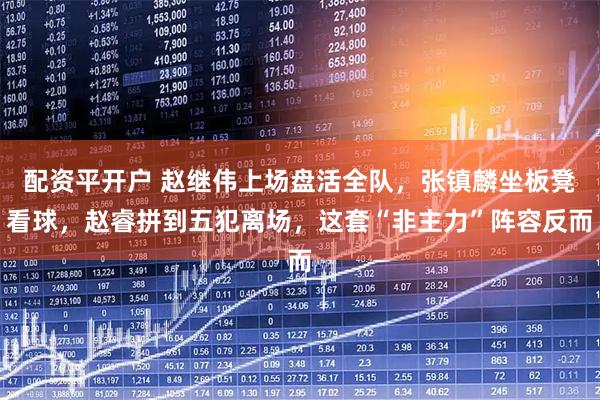 配资平开户 赵继伟上场盘活全队，张镇麟坐板凳看球，赵睿拼到五犯离场，这套“非主力”阵容反而