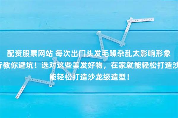 配资股票网站 每次出门头发毛躁杂乱太影响形象？美发内行教你避坑！选对这些美发好物，在家就能轻松打造沙龙级造型！