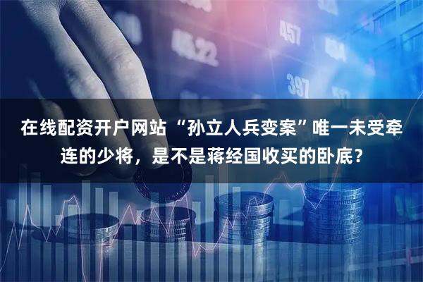 在线配资开户网站 “孙立人兵变案”唯一未受牵连的少将，是不是蒋经国收买的卧底？