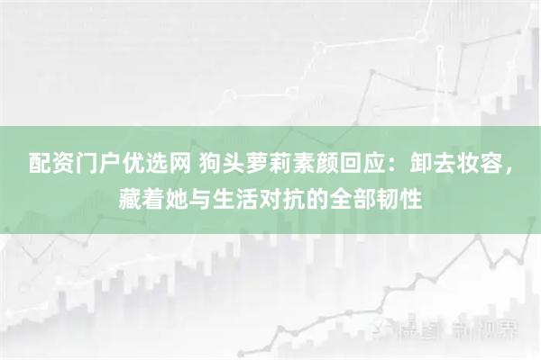 配资门户优选网 狗头萝莉素颜回应：卸去妆容，藏着她与生活对抗的全部韧性