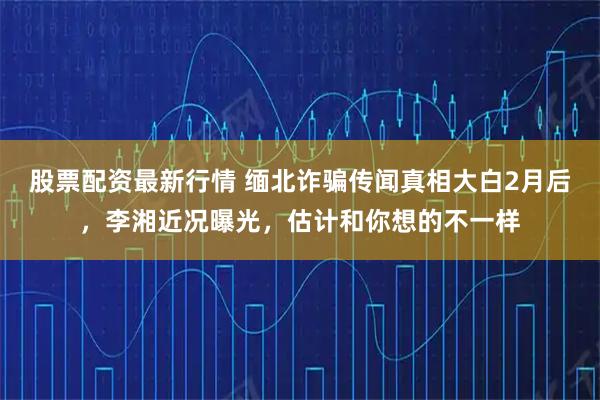 股票配资最新行情 缅北诈骗传闻真相大白2月后，李湘近况曝光，估计和你想的不一样