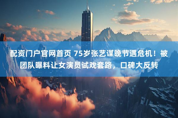 配资门户官网首页 75岁张艺谋晚节遇危机！被团队曝料让女演员试戏套路，口碑大反转